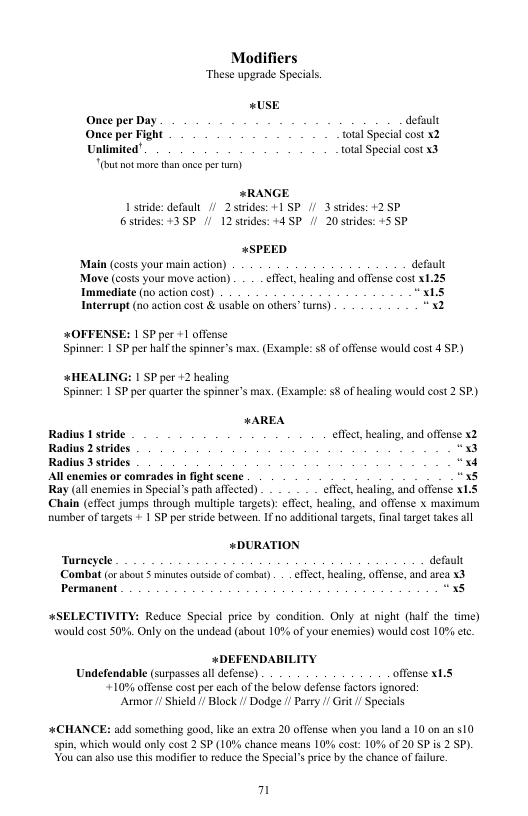 Modifiers ‘These upgrade Specials. <USE Once per Day defuult Once per Fight ‘otal Special cost x2 Unlimited’ total Special cost x3 (bt ot more than ance per tum) *RANGE 1 stride: default /2 strides: +1 SP // 3 strides: +2 P 6strides: +3SP /1 12 strdes: +4 SP /1 20 strdes: +5 SP +SPEED ‘Main (costs your main acton) defuult Move (costs your move action) . . _effect, healing and offense cost x1.25 Imanediate (n0 action cost) “xis Interrupt (no action cost & usablc on others” wis) “x2 #OFFENSE: 1 SP per +1 offense Spinner 1 SP per half the spinner’s max. (Example: 5§ of offense would cost 4 SP) #HEALING: 1 SP per +2 healing. Spinner: | SP per quarter the spinner’s max. (Example: 8 of healing would cost 2 SP) *AREA Radius 1 stride effect, healing, and offense X2 Radius 2 strides,| 0 Radius 3 strides, x4 Al encmics or comrades in fight scene “x8 Ray (all enemies in Special’s path afected) effect, healing, and offense xL.S Chaiin (effect jumps through multiple targets): effect, healing, and offense x maximum number of targets + 1 SP per sride between. 1 no additional targets, final taget takes ll «DURATION Turneyele defuult Combat (o sbout S minues owtsideof combay) . effect, healing, offense, and area x3 Permanent “x8 #SELECTIVITY: Reduce Special price by condition. Only at night (half the time) Would cost 50%. Only on the undead (sbout 10% of your enemies) would cost 10% e +DEFENDABILITY Undefendable (surpasses all defense) offense x1.5 +10% offense cost per cach of the below defense factors ignored: Armor /1 Shield // Block // Dodge // Parey 1 Grit/ Specials #CHANCE: add something good, like an extra 20 offense when you land a 10 0n a0 510 spin, which would only cost 2 SP (10% chance means 10% cost” 10% of 20 SP is 2 SP). You can lso use this modifie o reduce the Specials price by the chance of lure 7